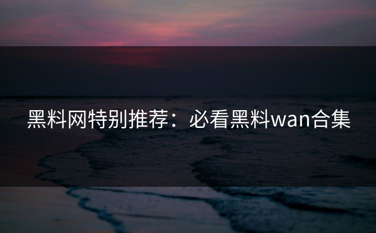 黑料网特别推荐：必看黑料wan合集