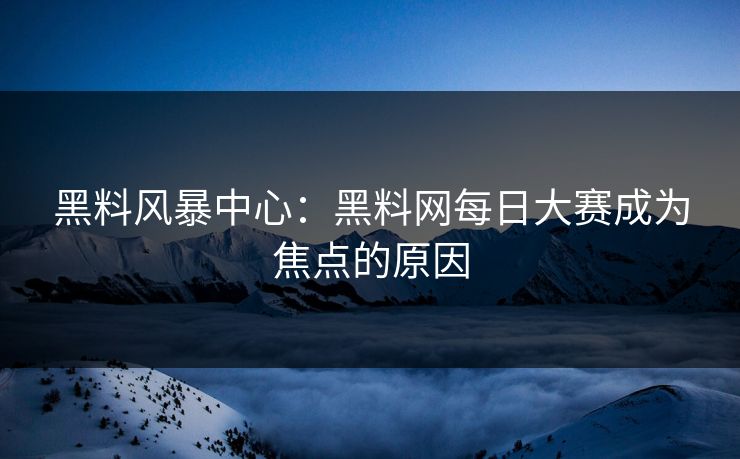 黑料风暴中心：黑料网每日大赛成为焦点的原因