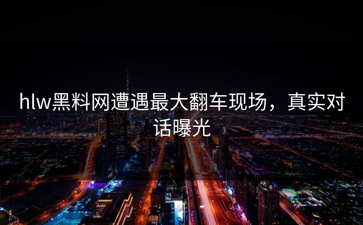 hlw黑料网遭遇最大翻车现场，真实对话曝光