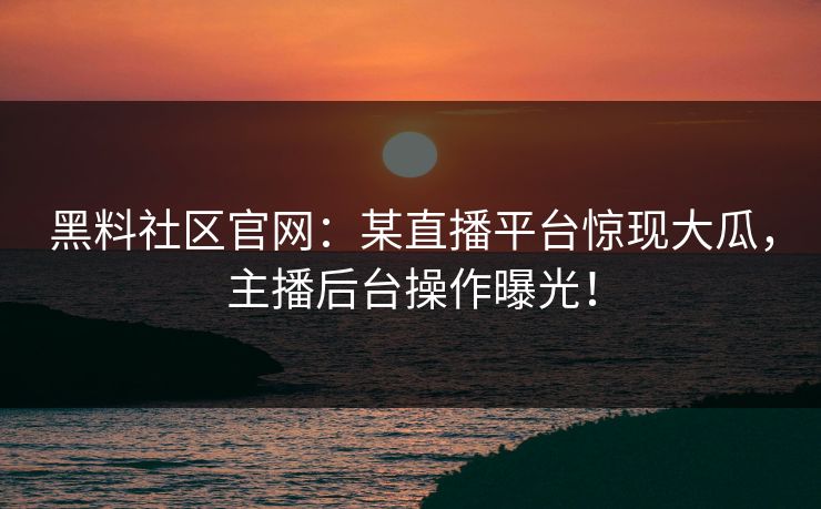 黑料社区官网：某直播平台惊现大瓜，主播后台操作曝光！