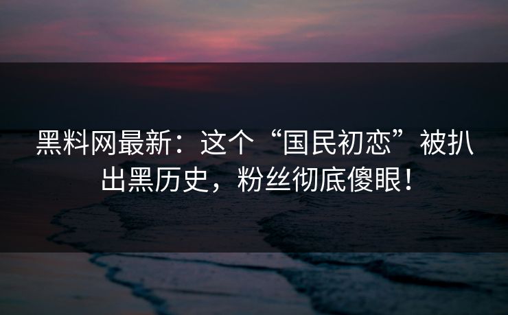 黑料网最新：这个“国民初恋”被扒出黑历史，粉丝彻底傻眼！