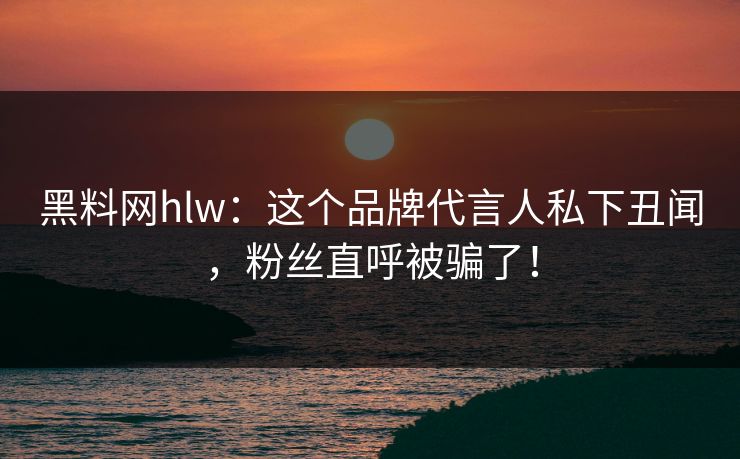 黑料网hlw：这个品牌代言人私下丑闻，粉丝直呼被骗了！
