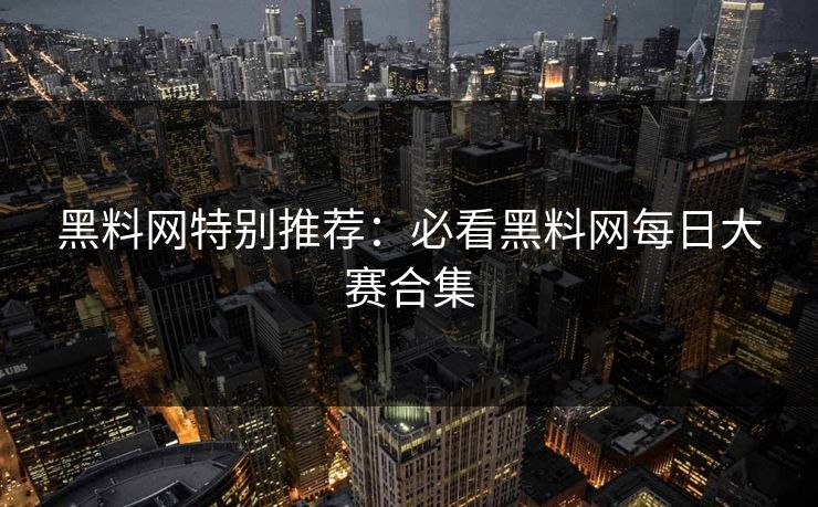 黑料网特别推荐：必看黑料网每日大赛合集