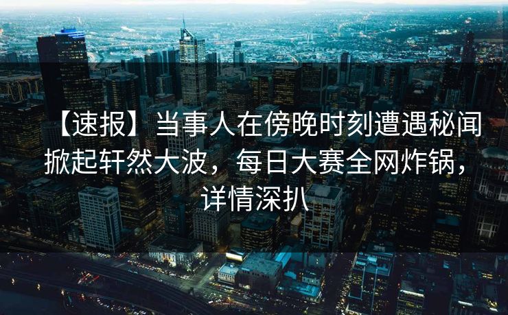 【速报】当事人在傍晚时刻遭遇秘闻掀起轩然大波，每日大赛全网炸锅，详情深扒