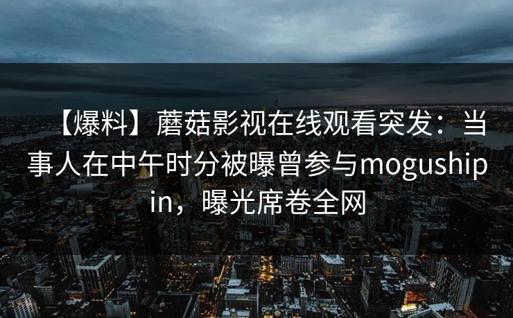 【爆料】蘑菇影视在线观看突发：当事人在中午时分被曝曾参与mogushipin，曝光席卷全网