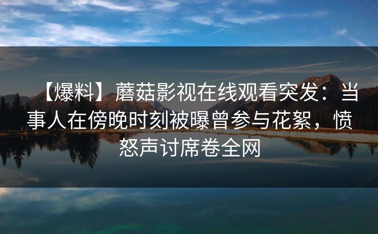 【爆料】蘑菇影视在线观看突发：当事人在傍晚时刻被曝曾参与花絮，愤怒声讨席卷全网