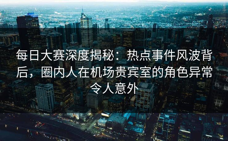 每日大赛深度揭秘：热点事件风波背后，圈内人在机场贵宾室的角色异常令人意外