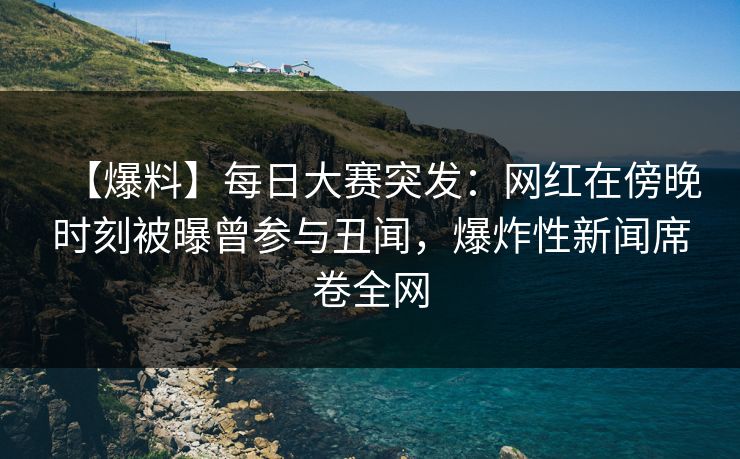 【爆料】每日大赛突发：网红在傍晚时刻被曝曾参与丑闻，爆炸性新闻席卷全网