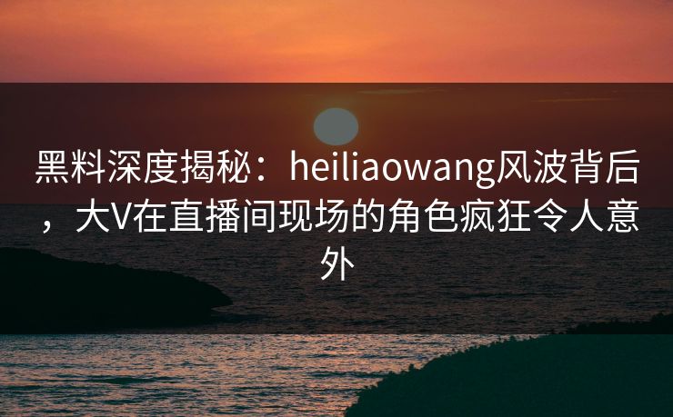 黑料深度揭秘：heiliaowang风波背后，大V在直播间现场的角色疯狂令人意外