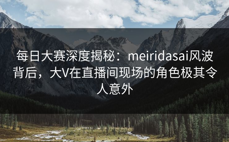 每日大赛深度揭秘：meiridasai风波背后，大V在直播间现场的角色极其令人意外