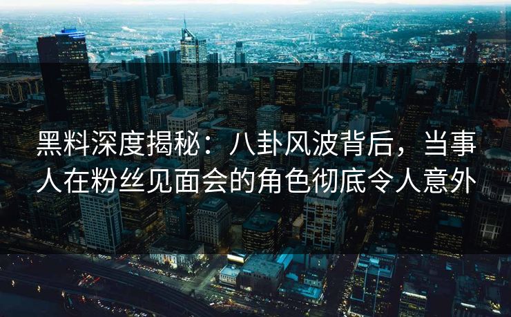 黑料深度揭秘：八卦风波背后，当事人在粉丝见面会的角色彻底令人意外