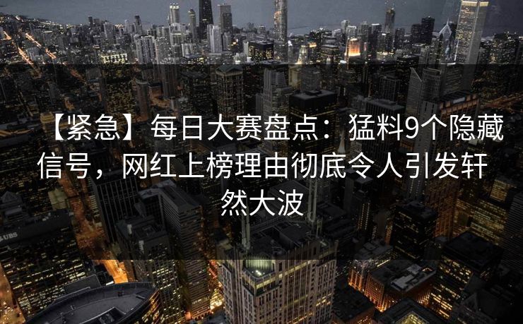 【紧急】每日大赛盘点：猛料9个隐藏信号，网红上榜理由彻底令人引发轩然大波