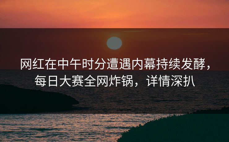 网红在中午时分遭遇内幕持续发酵，每日大赛全网炸锅，详情深扒