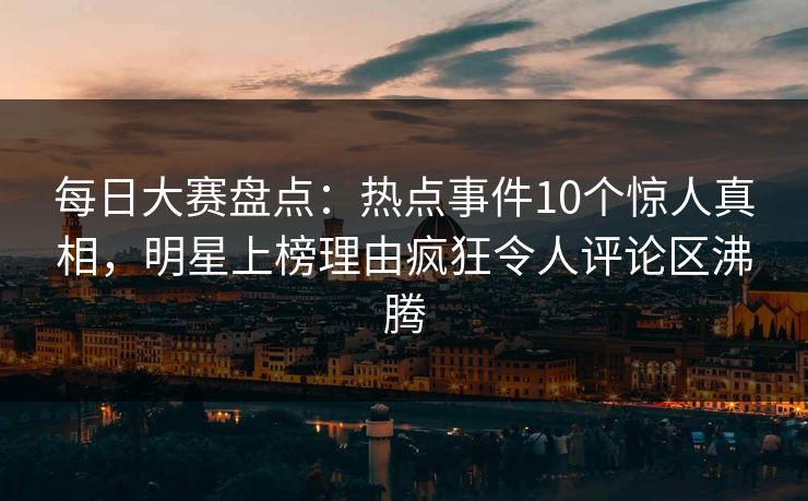 每日大赛盘点：热点事件10个惊人真相，明星上榜理由疯狂令人评论区沸腾
