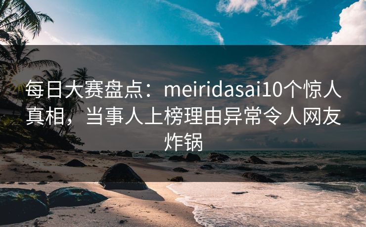 每日大赛盘点：meiridasai10个惊人真相，当事人上榜理由异常令人网友炸锅