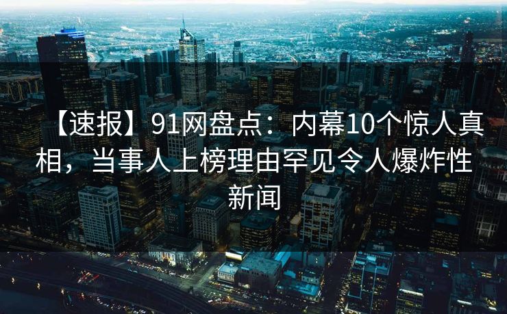 【速报】91网盘点：内幕10个惊人真相，当事人上榜理由罕见令人爆炸性新闻