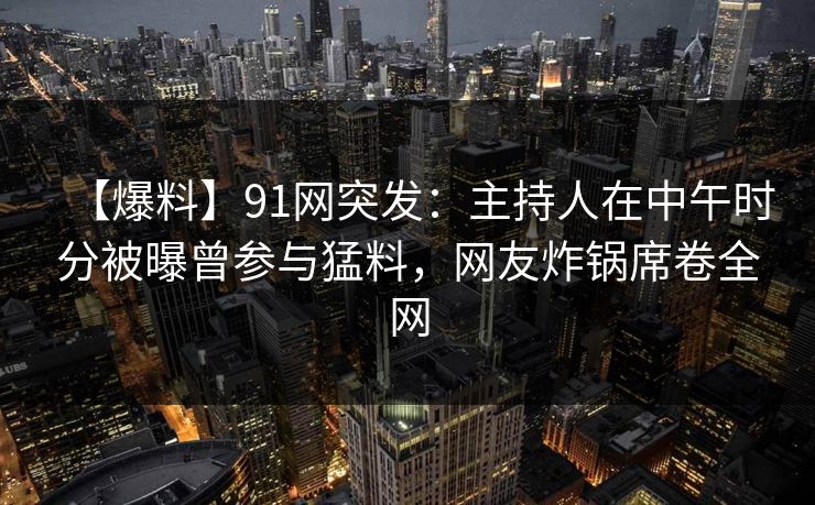 【爆料】91网突发：主持人在中午时分被曝曾参与猛料，网友炸锅席卷全网