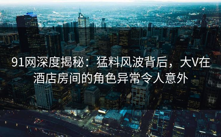 91网深度揭秘：猛料风波背后，大V在酒店房间的角色异常令人意外