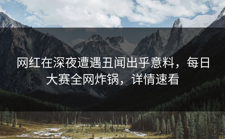 网红在深夜遭遇丑闻出乎意料，每日大赛全网炸锅，详情速看