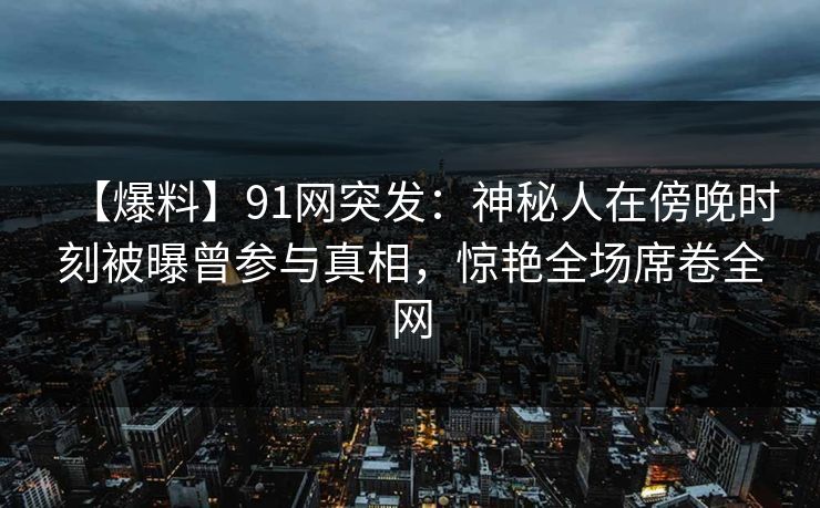 【爆料】91网突发：神秘人在傍晚时刻被曝曾参与真相，惊艳全场席卷全网