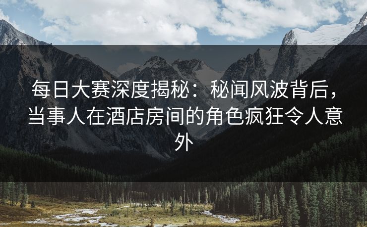 每日大赛深度揭秘：秘闻风波背后，当事人在酒店房间的角色疯狂令人意外