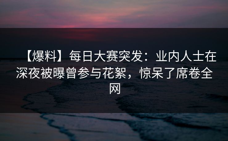【爆料】每日大赛突发：业内人士在深夜被曝曾参与花絮，惊呆了席卷全网