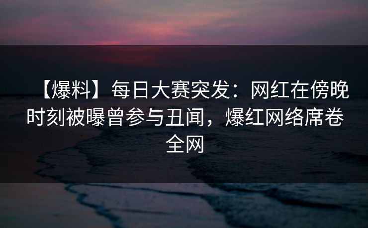 【爆料】每日大赛突发：网红在傍晚时刻被曝曾参与丑闻，爆红网络席卷全网