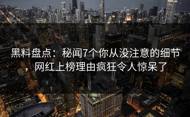 黑料盘点：秘闻7个你从没注意的细节，网红上榜理由疯狂令人惊呆了