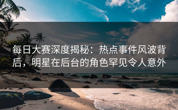 每日大赛深度揭秘：热点事件风波背后，明星在后台的角色罕见令人意外