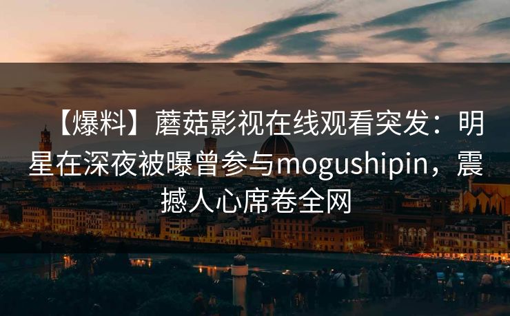 【爆料】蘑菇影视在线观看突发：明星在深夜被曝曾参与mogushipin，震撼人心席卷全网