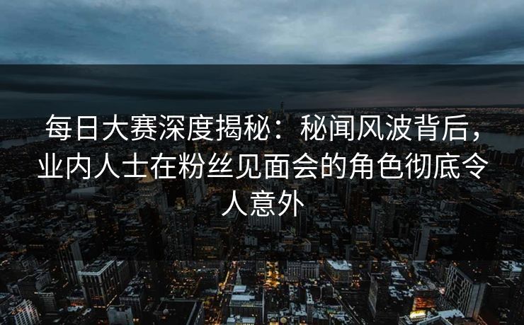 每日大赛深度揭秘：秘闻风波背后，业内人士在粉丝见面会的角色彻底令人意外