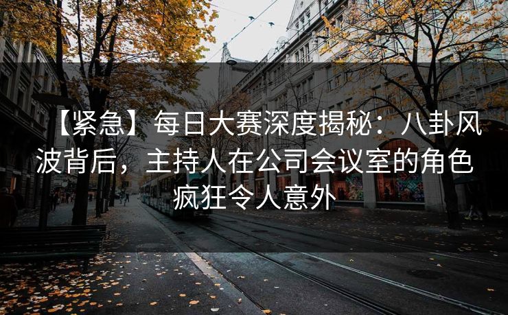 【紧急】每日大赛深度揭秘：八卦风波背后，主持人在公司会议室的角色疯狂令人意外