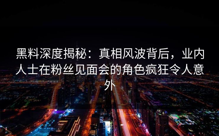 黑料深度揭秘：真相风波背后，业内人士在粉丝见面会的角色疯狂令人意外