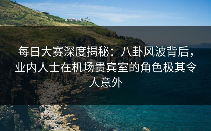 每日大赛深度揭秘：八卦风波背后，业内人士在机场贵宾室的角色极其令人意外