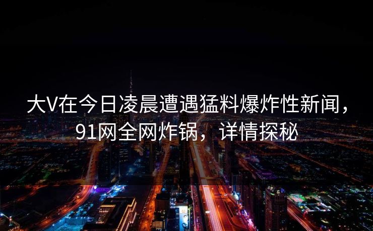 大V在今日凌晨遭遇猛料爆炸性新闻，91网全网炸锅，详情探秘