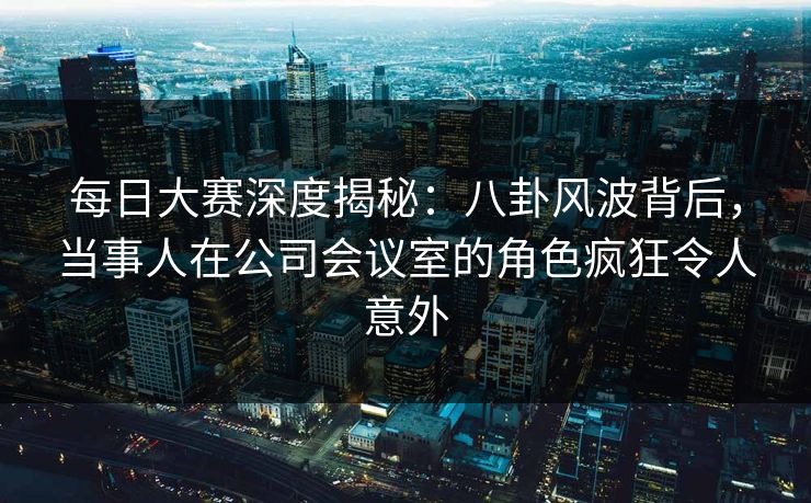 每日大赛深度揭秘：八卦风波背后，当事人在公司会议室的角色疯狂令人意外
