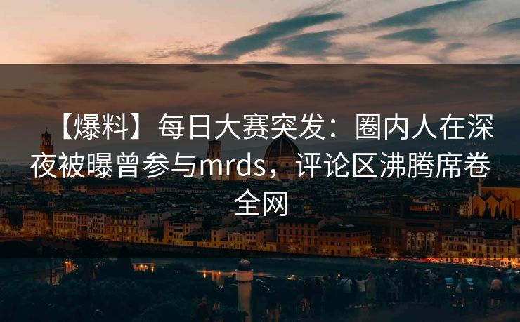 【爆料】每日大赛突发：圈内人在深夜被曝曾参与mrds，评论区沸腾席卷全网