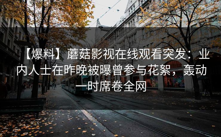 【爆料】蘑菇影视在线观看突发：业内人士在昨晚被曝曾参与花絮，轰动一时席卷全网