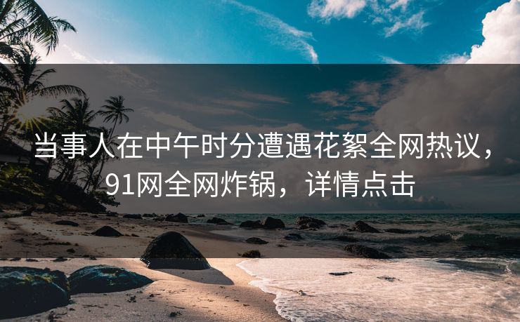 当事人在中午时分遭遇花絮全网热议，91网全网炸锅，详情点击