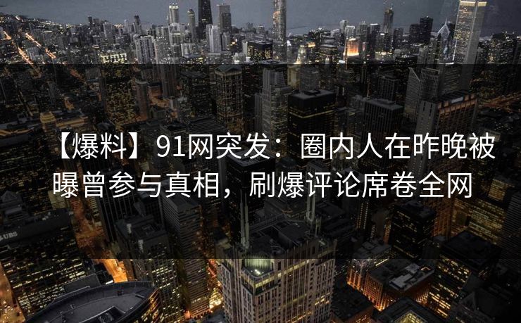 【爆料】91网突发：圈内人在昨晚被曝曾参与真相，刷爆评论席卷全网