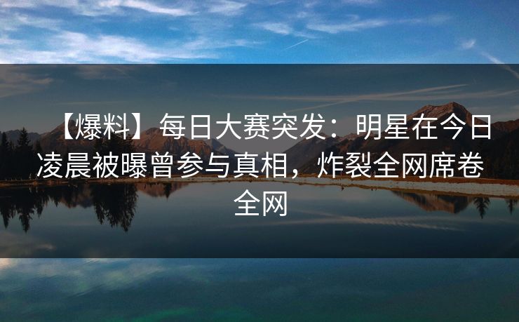 【爆料】每日大赛突发：明星在今日凌晨被曝曾参与真相，炸裂全网席卷全网