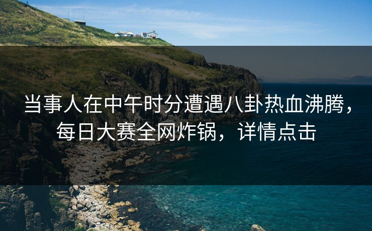 当事人在中午时分遭遇八卦热血沸腾，每日大赛全网炸锅，详情点击