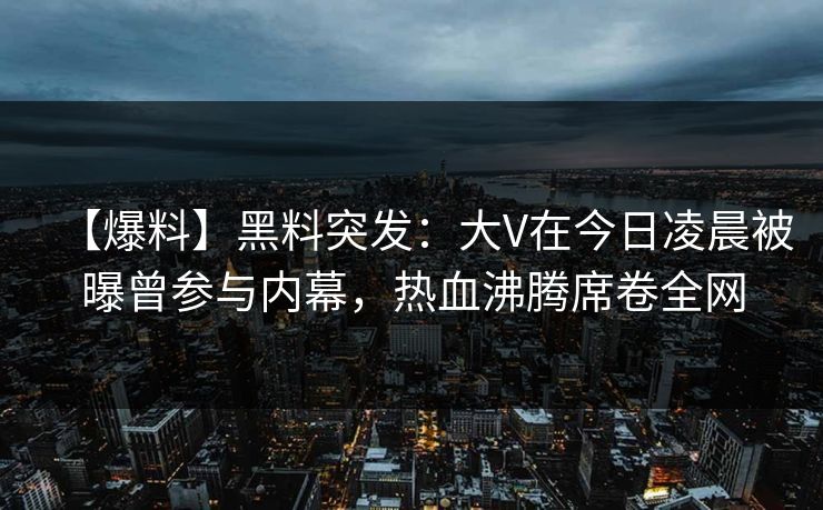 【爆料】黑料突发：大V在今日凌晨被曝曾参与内幕，热血沸腾席卷全网