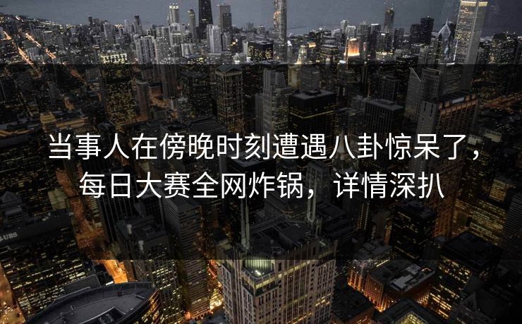 当事人在傍晚时刻遭遇八卦惊呆了，每日大赛全网炸锅，详情深扒
