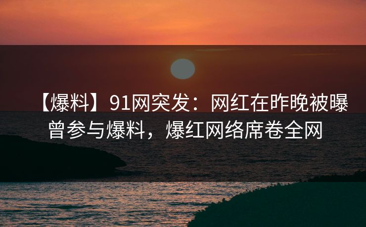 【爆料】91网突发：网红在昨晚被曝曾参与爆料，爆红网络席卷全网
