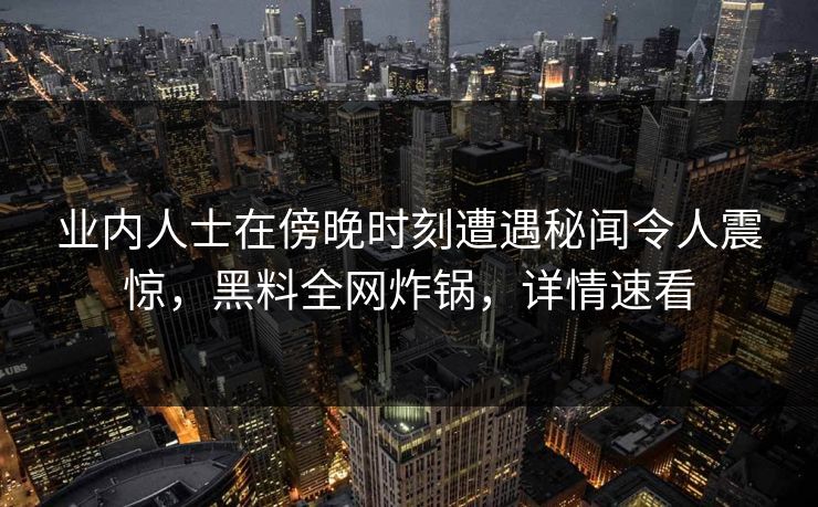 业内人士在傍晚时刻遭遇秘闻令人震惊，黑料全网炸锅，详情速看