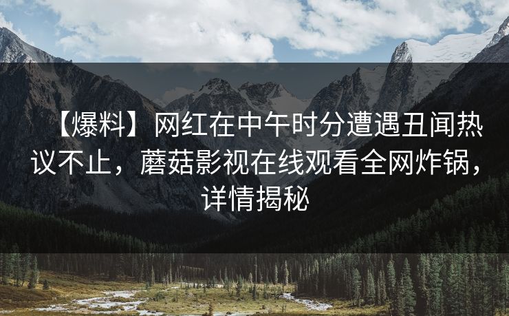 【爆料】网红在中午时分遭遇丑闻热议不止，蘑菇影视在线观看全网炸锅，详情揭秘