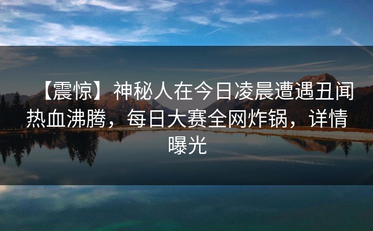 【震惊】神秘人在今日凌晨遭遇丑闻热血沸腾，每日大赛全网炸锅，详情曝光