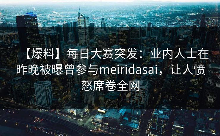 【爆料】每日大赛突发：业内人士在昨晚被曝曾参与meiridasai，让人愤怒席卷全网