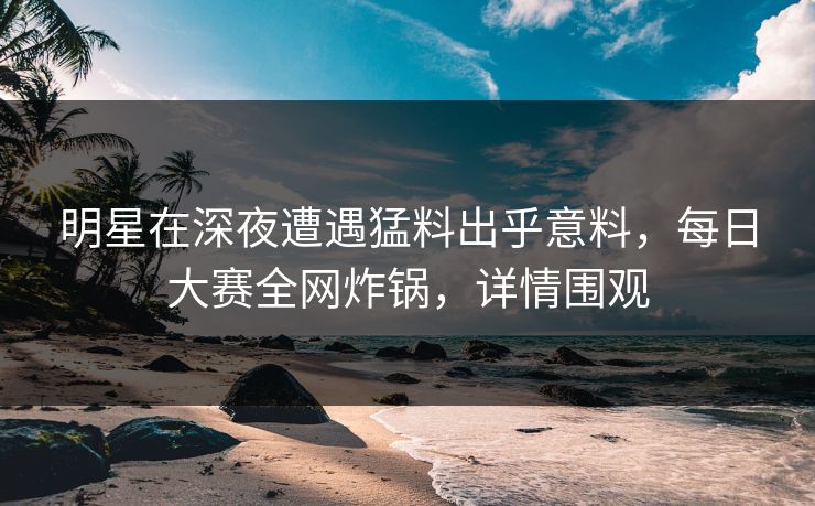 明星在深夜遭遇猛料出乎意料，每日大赛全网炸锅，详情围观